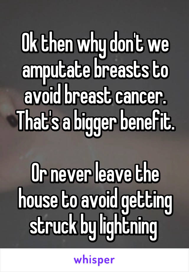 Ok then why don't we amputate breasts to avoid breast cancer. That's a bigger benefit.

Or never leave the house to avoid getting struck by lightning 