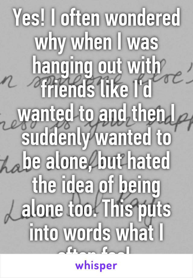 Yes! I often wondered why when I was hanging out with friends like I'd wanted to and then I suddenly wanted to be alone, but hated the idea of being alone too. This puts into words what I often feel.