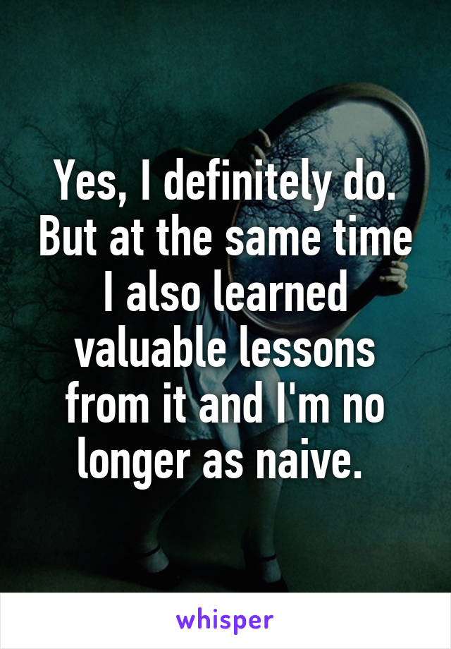 Yes, I definitely do. But at the same time I also learned valuable lessons from it and I'm no longer as naive. 