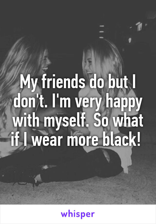 My friends do but I don't. I'm very happy with myself. So what if I wear more black! 