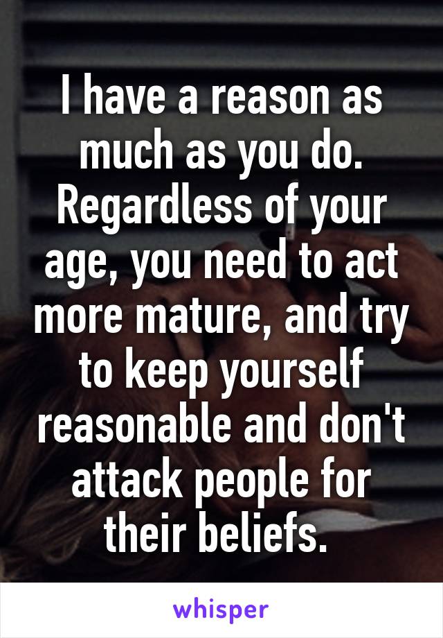 I have a reason as much as you do. Regardless of your age, you need to act more mature, and try to keep yourself reasonable and don't attack people for their beliefs. 