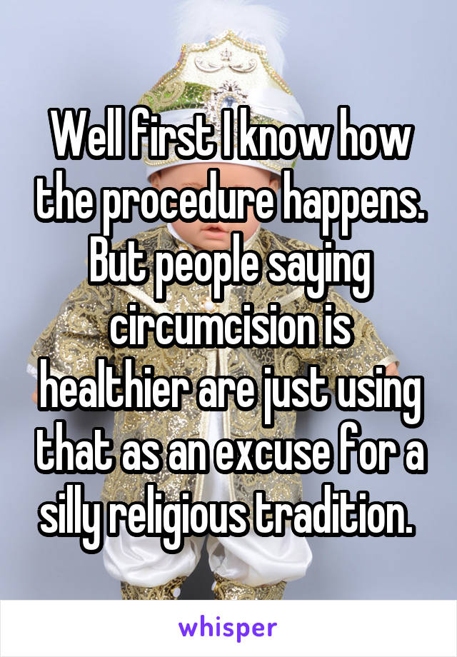 Well first I know how the procedure happens. But people saying circumcision is healthier are just using that as an excuse for a silly religious tradition. 