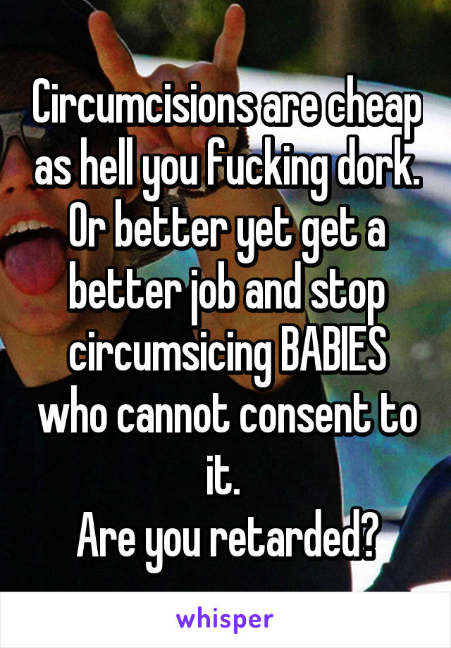 Circumcisions are cheap as hell you fucking dork. Or better yet get a better job and stop circumsicing BABIES who cannot consent to it. 
Are you retarded?