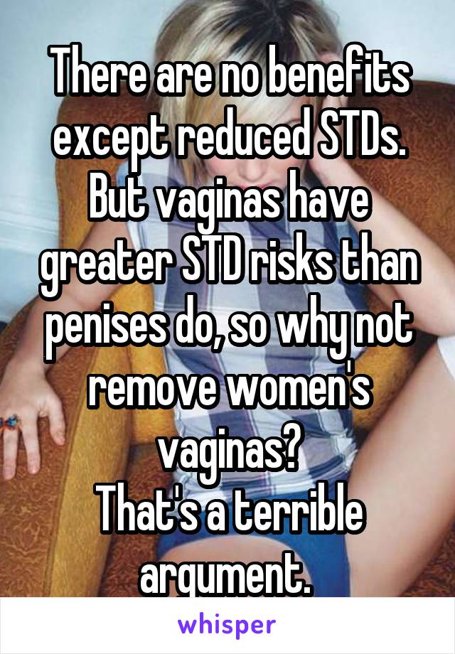 There are no benefits except reduced STDs. But vaginas have greater STD risks than penises do, so why not remove women's vaginas?
That's a terrible argument. 