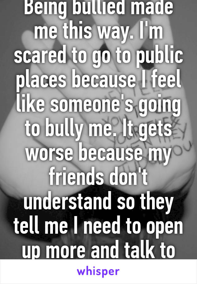 Being bullied made me this way. I'm scared to go to public places because I feel like someone's going to bully me. It gets worse because my friends don't understand so they tell me I need to open up more and talk to people. :/ 