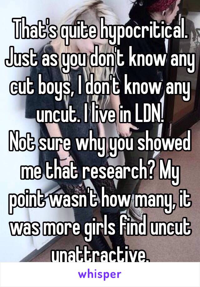 That's quite hypocritical. Just as you don't know any cut boys, I don't know any uncut. I live in LDN.
Not sure why you showed me that research? My point wasn't how many, it was more girls find uncut unattractive.