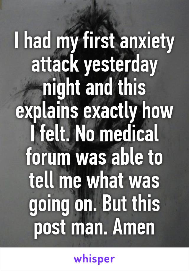 I had my first anxiety attack yesterday night and this explains exactly how I felt. No medical forum was able to tell me what was going on. But this post man. Amen