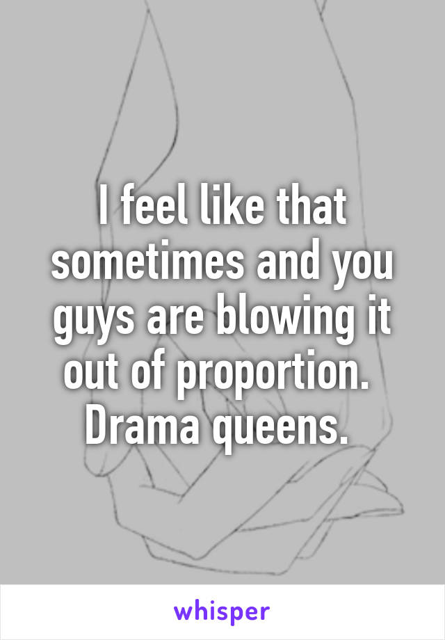 I feel like that sometimes and you guys are blowing it out of proportion. 
Drama queens. 