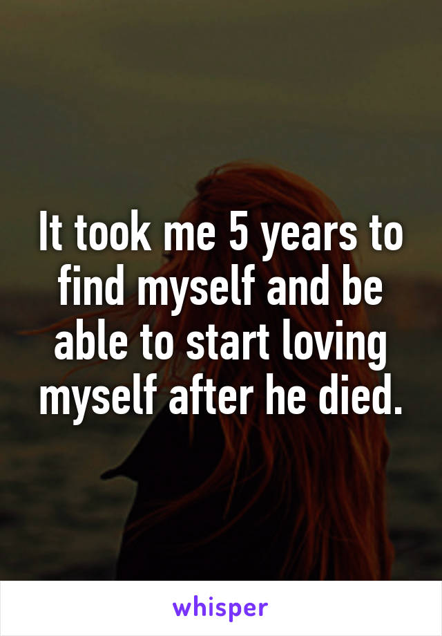 It took me 5 years to find myself and be able to start loving myself after he died.