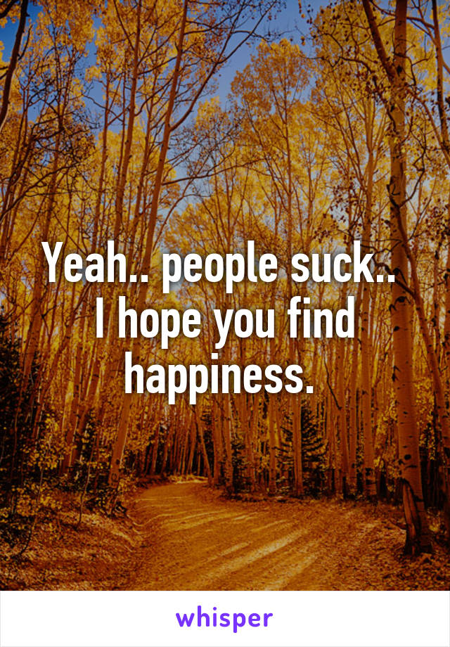 Yeah.. people suck.. 
I hope you find happiness. 