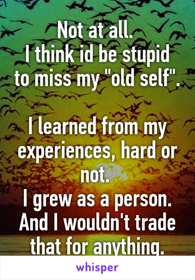 Not at all. 
I think id be stupid to miss my "old self". 
I learned from my experiences, hard or not. 
I grew as a person. And I wouldn't trade that for anything.