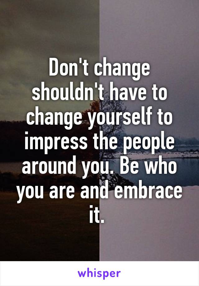 Don't change shouldn't have to change yourself to impress the people around you. Be who you are and embrace it. 