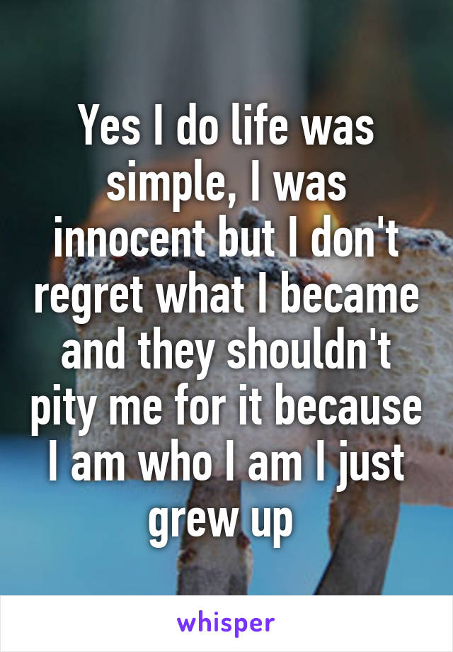 Yes I do life was simple, I was innocent but I don't regret what I became and they shouldn't pity me for it because I am who I am I just grew up 