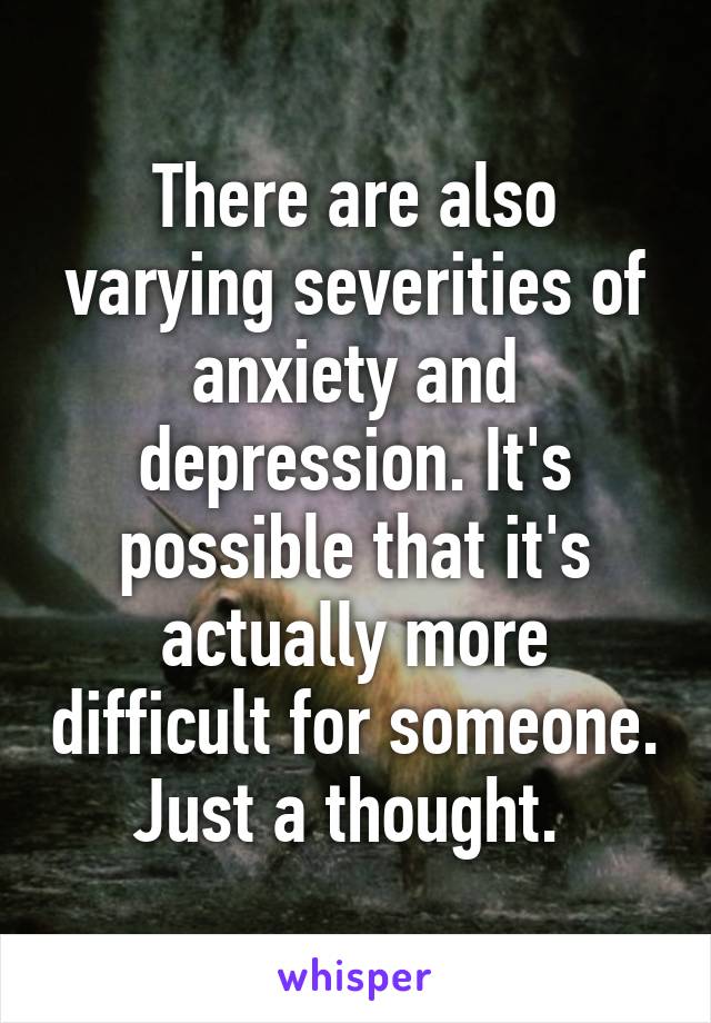 There are also varying severities of anxiety and depression. It's possible that it's actually more difficult for someone. Just a thought. 