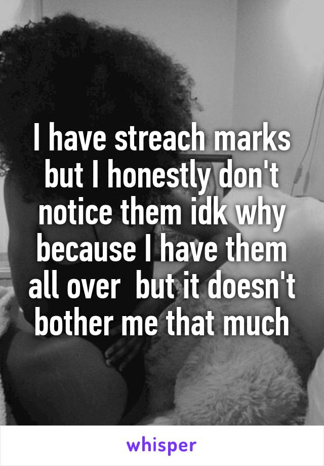 I have streach marks but I honestly don't notice them idk why because I have them all over  but it doesn't bother me that much