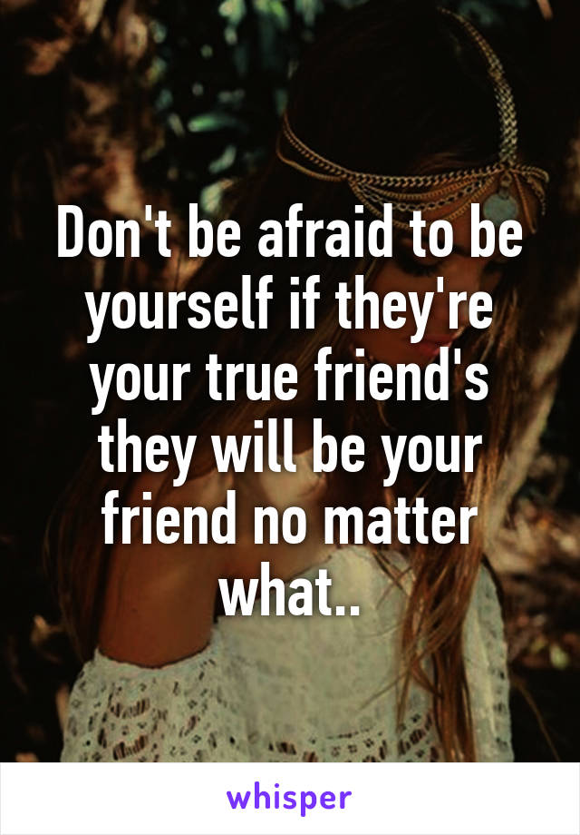 Don't be afraid to be yourself if they're your true friend's they will be your friend no matter what..