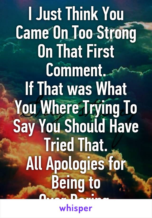 I Just Think You Came On Too Strong On That First Comment.
If That was What You Where Trying To Say You Should Have Tried That.
All Apologies for Being to
Over Baring.