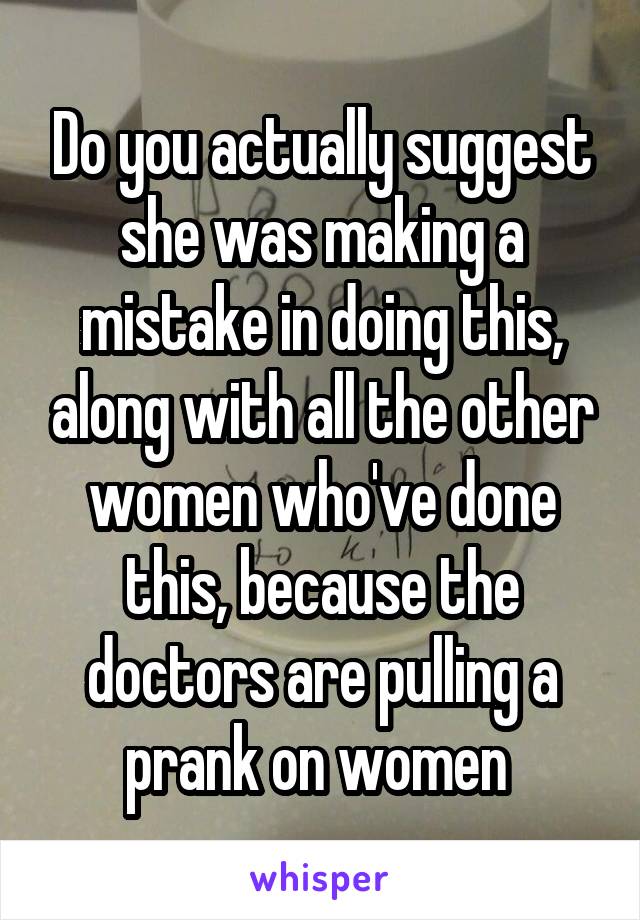 Do you actually suggest she was making a mistake in doing this, along with all the other women who've done this, because the doctors are pulling a prank on women 