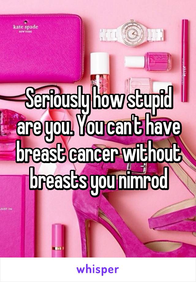 Seriously how stupid are you. You can't have breast cancer without breasts you nimrod