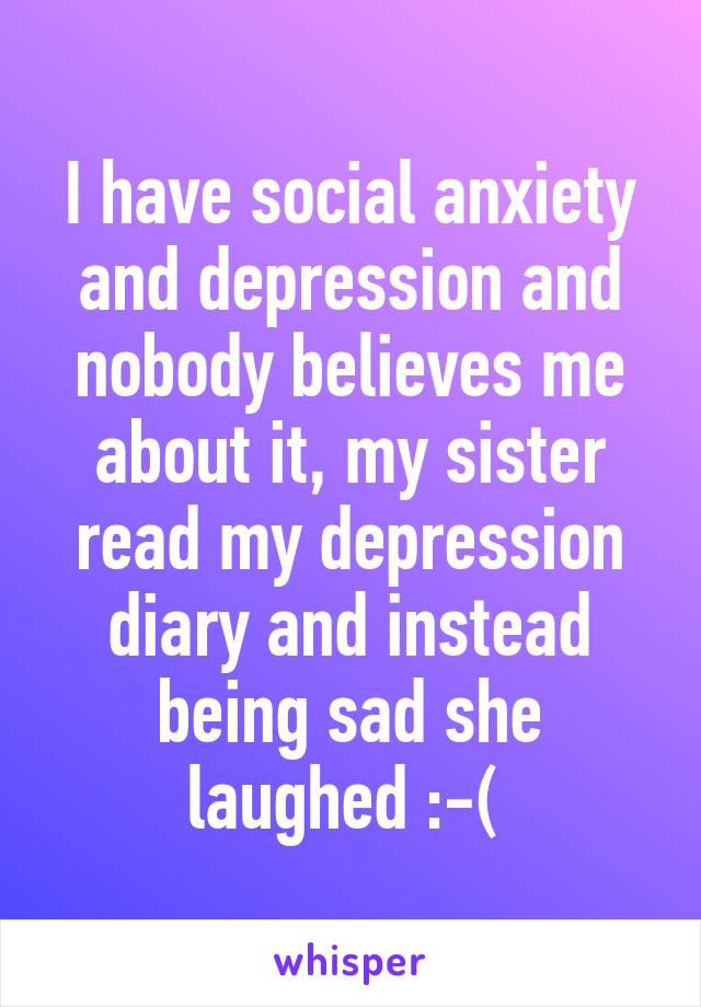 I have social anxiety and depression and nobody believes me about it, my sister read my depression diary and instead being sad she laughed :-( 