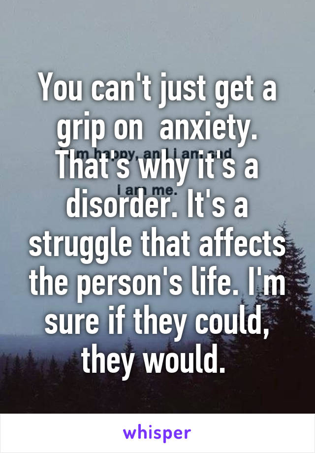 You can't just get a grip on  anxiety. That's why it's a disorder. It's a struggle that affects the person's life. I'm sure if they could, they would. 