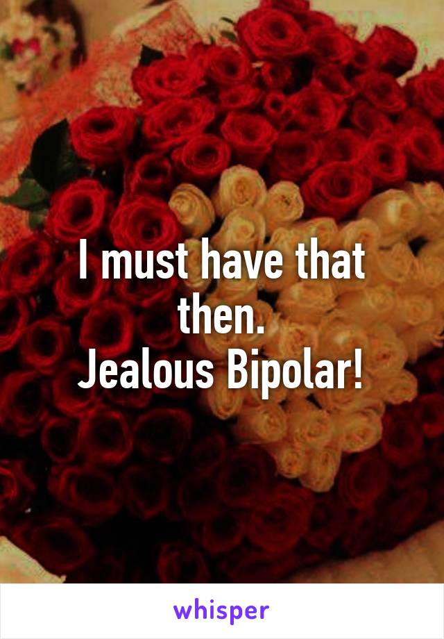 I must have that then.
Jealous Bipolar!