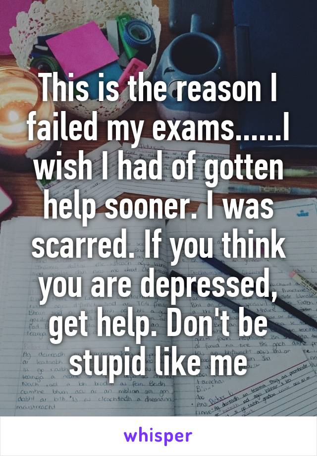 This is the reason I failed my exams......I wish I had of gotten help sooner. I was scarred. If you think you are depressed, get help. Don't be stupid like me