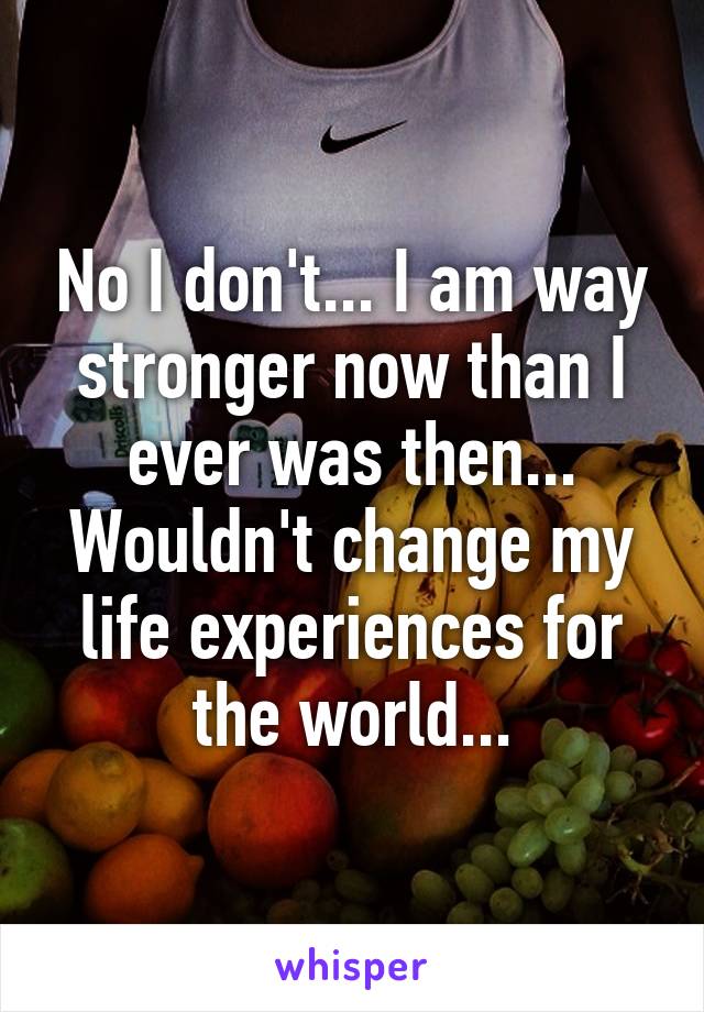 No I don't... I am way stronger now than I ever was then... Wouldn't change my life experiences for the world...