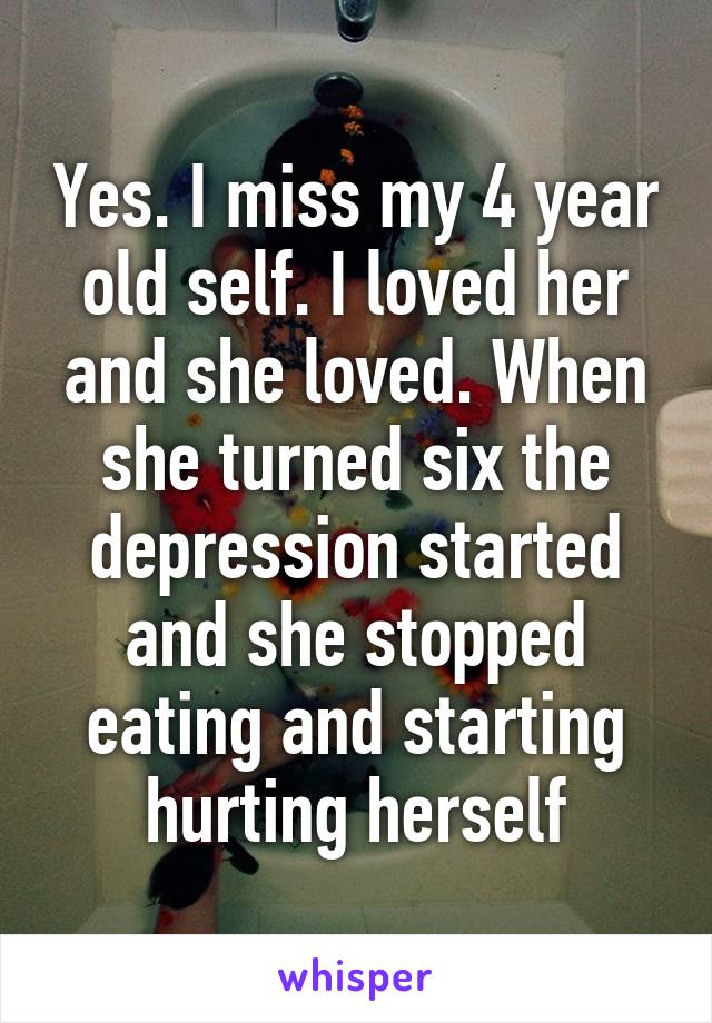 Yes. I miss my 4 year old self. I loved her and she loved. When she turned six the depression started and she stopped eating and starting hurting herself