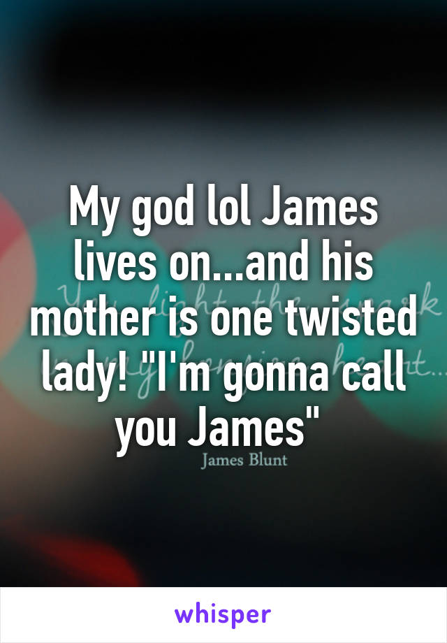 My god lol James lives on...and his mother is one twisted lady! "I'm gonna call you James" 
