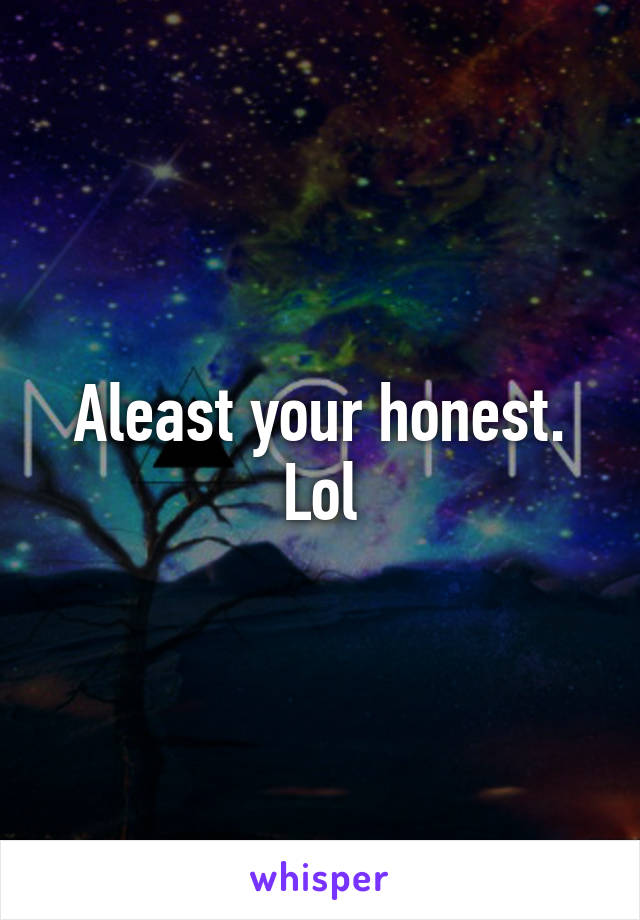 Aleast your honest. Lol