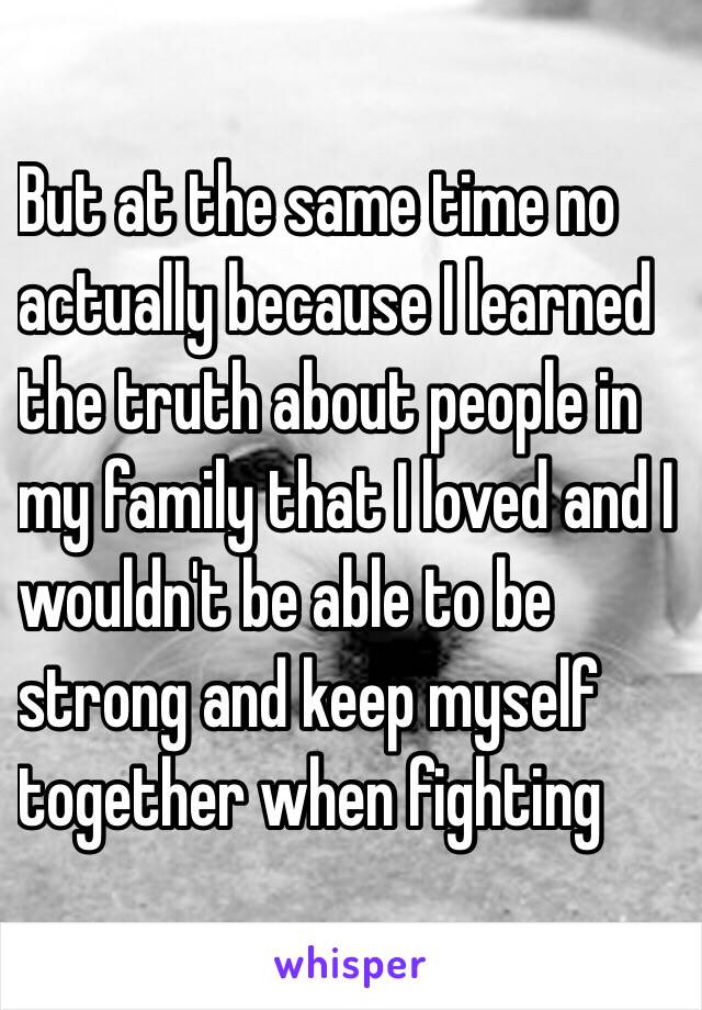 But at the same time no
actually because I learned
the truth about people in
my family that I loved and I
wouldn't be able to be
strong and keep myself
together when fighting