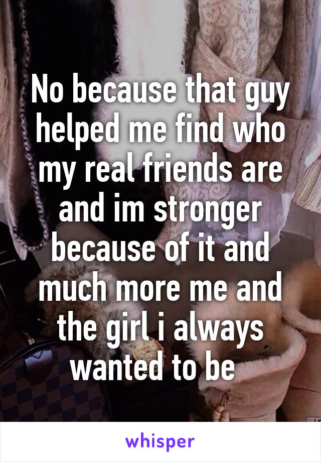 No because that guy helped me find who my real friends are and im stronger because of it and much more me and the girl i always wanted to be  