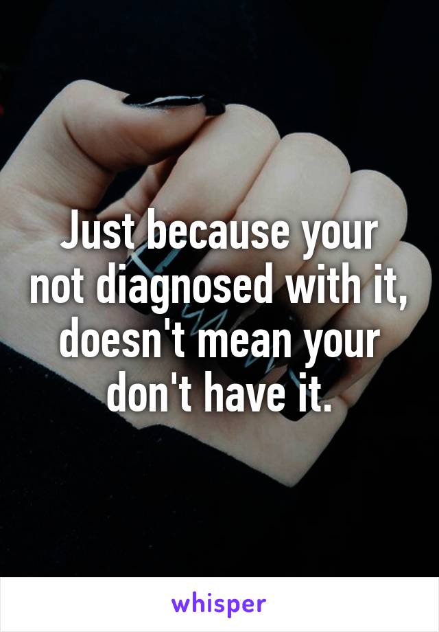 Just because your not diagnosed with it, doesn't mean your don't have it.