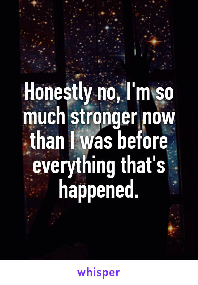 Honestly no, I'm so much stronger now than I was before everything that's happened.