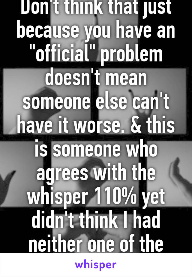 Don't think that just because you have an "official" problem doesn't mean someone else can't have it worse. & this is someone who agrees with the whisper 110% yet didn't think I had neither one of the issues. 