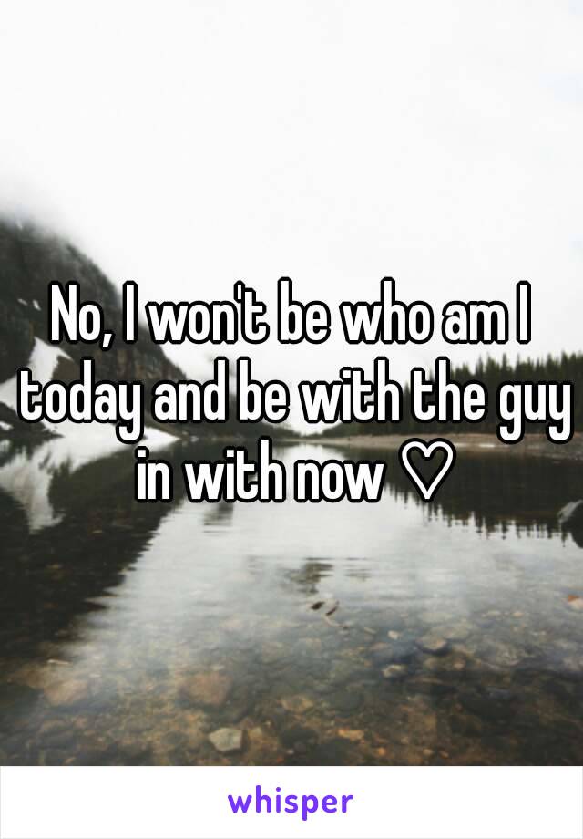 No, I won't be who am I today and be with the guy in with now ♡