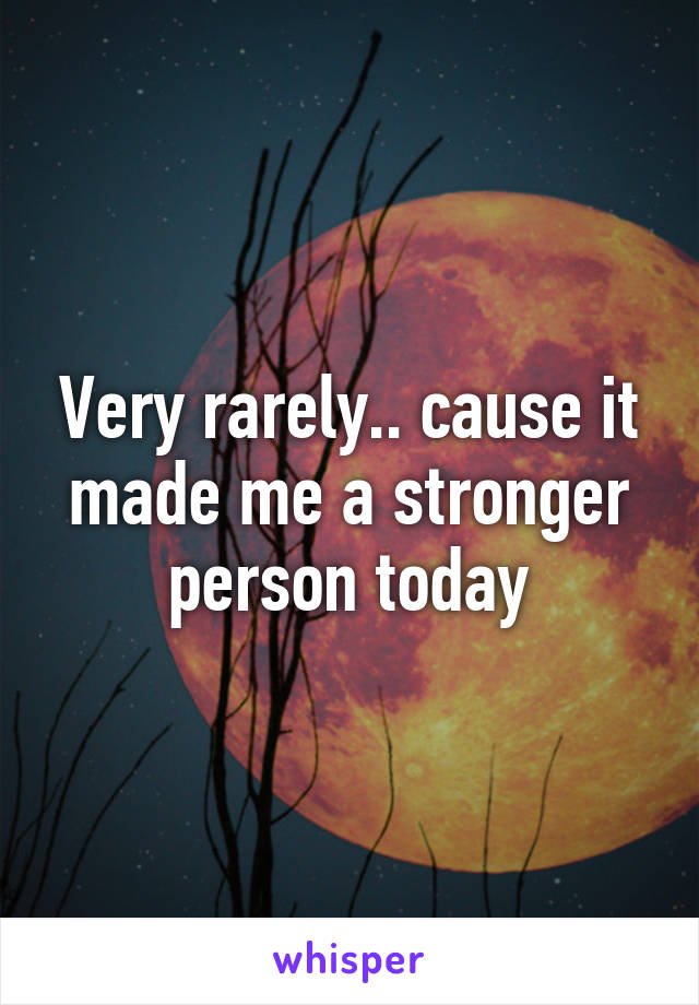 Very rarely.. cause it made me a stronger person today