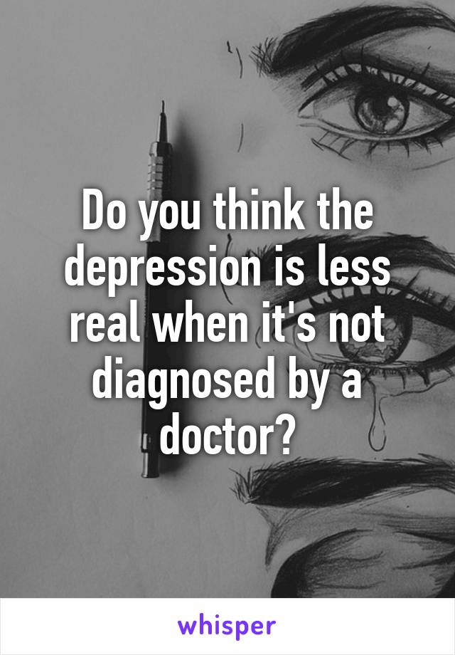 Do you think the depression is less real when it's not diagnosed by a doctor?