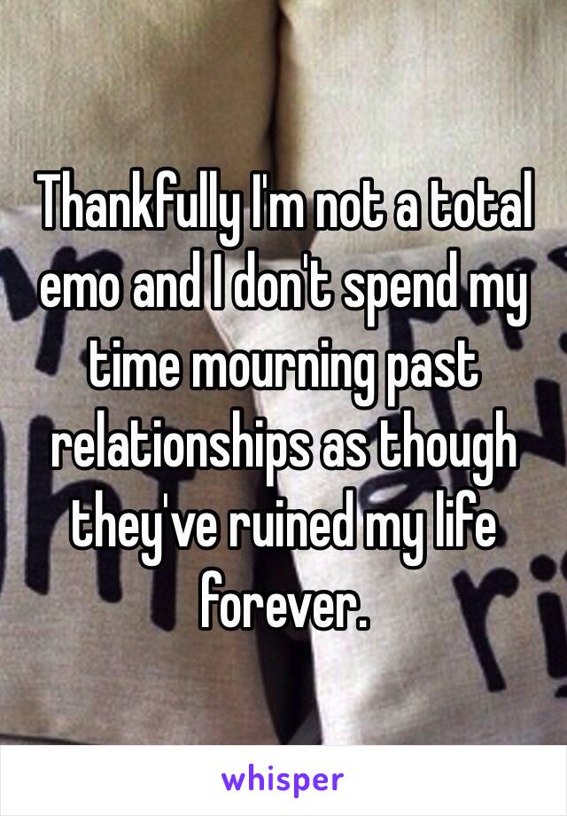 Thankfully I'm not a total emo and I don't spend my time mourning past relationships as though they've ruined my life forever.
