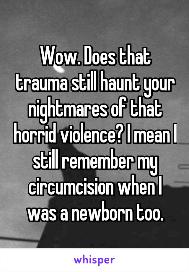 Wow. Does that trauma still haunt your nightmares of that horrid violence? I mean I still remember my circumcision when I was a newborn too.