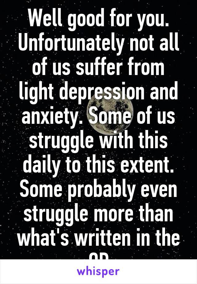 Well good for you. Unfortunately not all of us suffer from light depression and anxiety. Some of us struggle with this daily to this extent. Some probably even struggle more than what's written in the OP