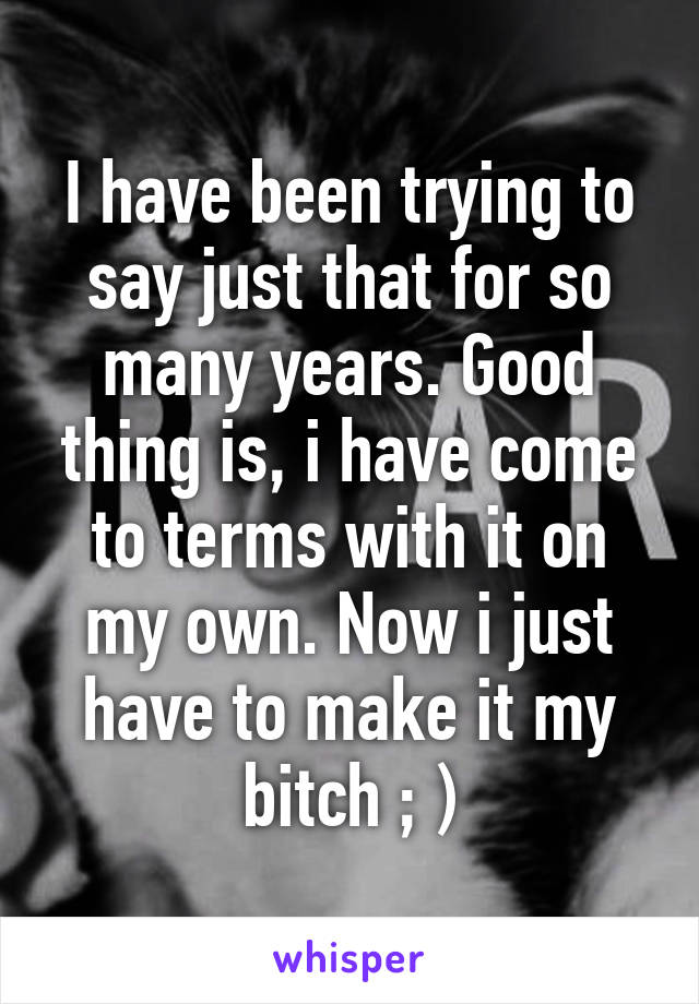 I have been trying to say just that for so many years. Good thing is, i have come to terms with it on my own. Now i just have to make it my bitch ; )