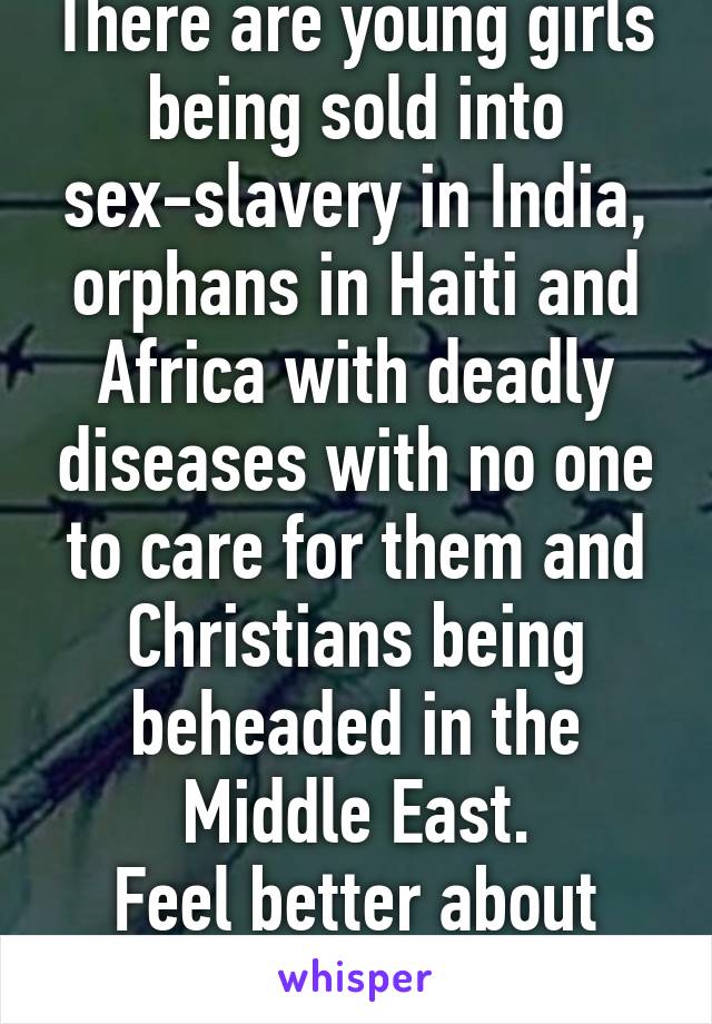 There are young girls being sold into sex-slavery in India, orphans in Haiti and Africa with deadly diseases with no one to care for them and Christians being beheaded in the Middle East.
Feel better about your situation yet?