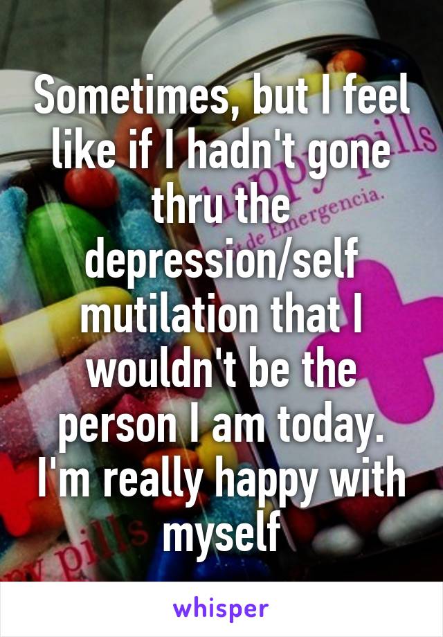 Sometimes, but I feel like if I hadn't gone thru the depression/self mutilation that I wouldn't be the person I am today. I'm really happy with myself