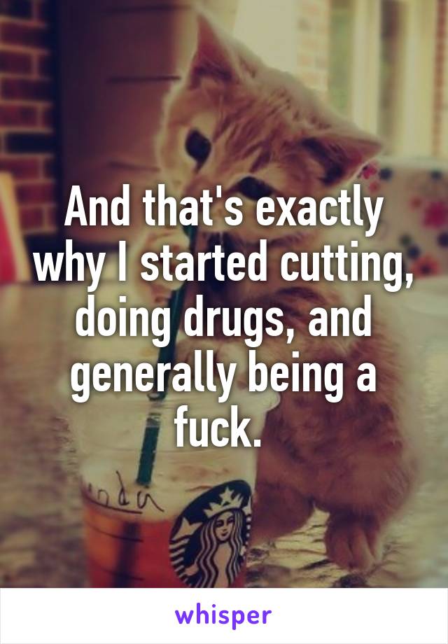 And that's exactly why I started cutting, doing drugs, and generally being a fuck. 