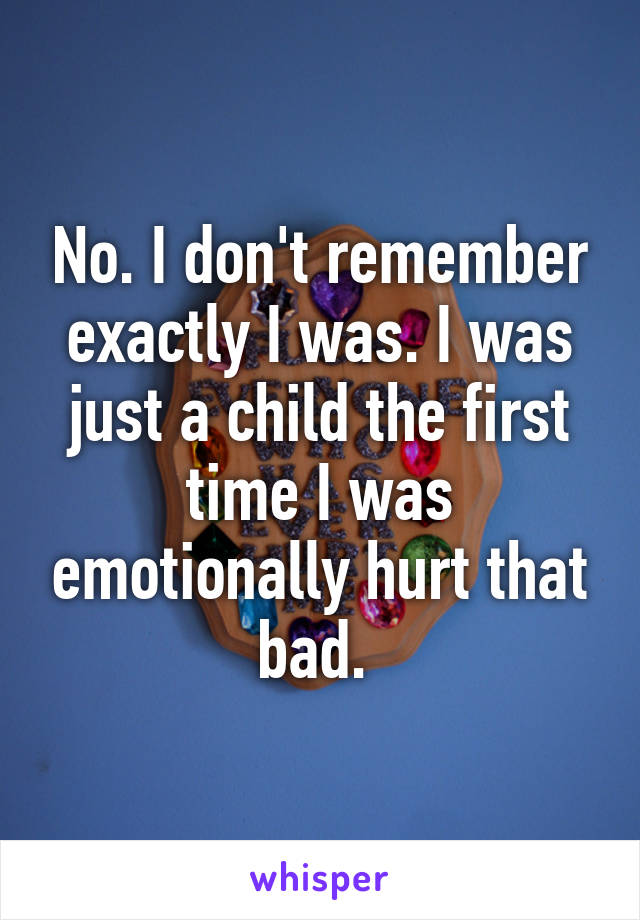 No. I don't remember exactly I was. I was just a child the first time I was emotionally hurt that bad. 