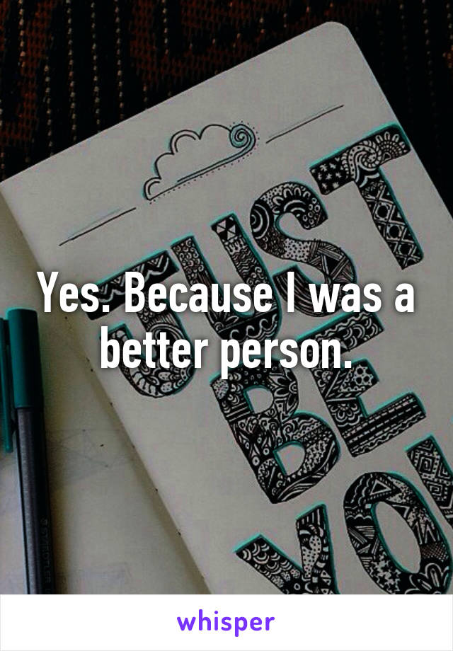 Yes. Because I was a better person.