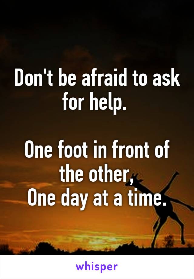 Don't be afraid to ask for help. 

One foot in front of the other,
One day at a time.