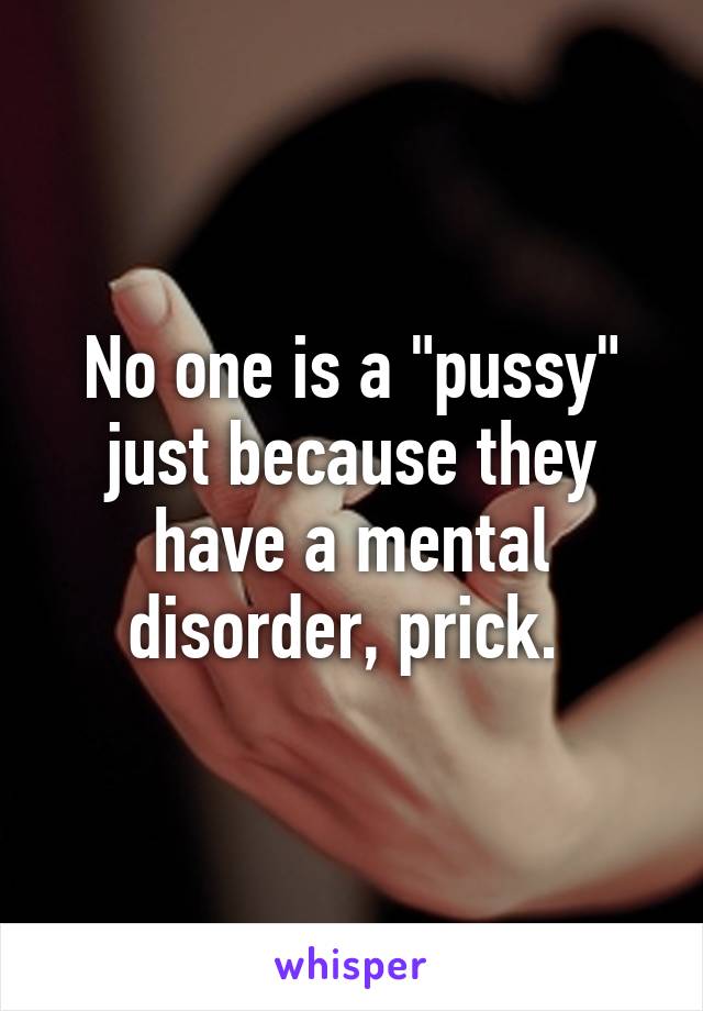 No one is a "pussy" just because they have a mental disorder, prick. 